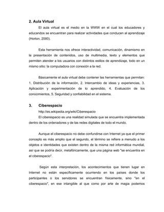 2. Aula Virtual
      El aula virtual es el medio en la WWW en el cual los educadores y
educandos se encuentran para realizar actividades que conducen al aprendizaje
(Horton, 2000).


      Esta herramienta nos ofrece interactividad, comunicación, dinamismo en
la presentación de contenidos, uso de multimedia, texto y elementos que
permiten atender a los usuarios con distintos estilos de aprendizaje, todo en un
mismo sitio: la computadora con conexión a la red.


      Básicamente el aula virtual debe contener las herramientas que permitan:
1. Distribución de la información, 2. Intercambio de ideas y experiencias, 3.
Aplicación y experimentación de lo aprendido, 4. Evaluación de los
conocimientos, 5. Seguridad y confiabilidad en el sistema.


3.    Ciberespacio
      http://es.wikipedia.org/wiki/Ciberespacio
      El ciberespacio es una realidad simulada que se encuentra implementada
dentro de los ordenadores y de las redes digitales de todo el mundo.


      Aunque el ciberespacio no debe confundirse con Internet ya que el primer
concepto es más amplio que el segundo, el término se refiere a menudo a los
objetos e identidades que existen dentro de la misma red informática mundial,
así que se podría decir, metafóricamente, que una página web "se encuentra en
el ciberespacio".


       Según esta interpretación, los acontecimientos que tienen lugar en
Internet no están específicamente ocurriendo en los países donde los
participantes o los servidores se encuentran físicamente, sino "en el
ciberespacio", en ese intangible al que como por arte de magia podemos
 