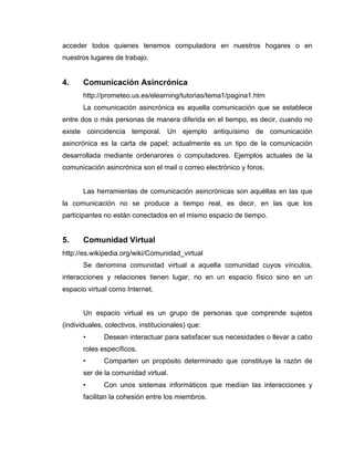 acceder todos quienes tenemos computadora en nuestros hogares o en
nuestros lugares de trabajo.


4.     Comunicación Asincrónica
       http://prometeo.us.es/elearning/tutorias/tema1/pagina1.htm
       La comunicación asincrónica es aquella comunicación que se establece
entre dos o más personas de manera diferida en el tiempo, es decir, cuando no
existe coincidencia temporal. Un ejemplo antiquísimo de comunicación
asincrónica es la carta de papel; actualmente es un tipo de la comunicación
desarrollada mediante ordenarores o computadores. Ejemplos actuales de la
comunicación asincrónica son el mail o correo electrónico y foros.


       Las herramientas de comunicación asincrónicas son aquéllas en las que
la comunicación no se produce a tiempo real, es decir, en las que los
participantes no están conectados en el mismo espacio de tiempo.


5.     Comunidad Virtual
http://es.wikipedia.org/wiki/Comunidad_virtual
       Se denomina comunidad virtual a aquella comunidad cuyos vínculos,
interacciones y relaciones tienen lugar, no en un espacio físico sino en un
espacio virtual como Internet.


       Un espacio virtual es un grupo de personas que comprende sujetos
(individuales, colectivos, institucionales) que:
       •      Desean interactuar para satisfacer sus necesidades o llevar a cabo
       roles específicos.
       •      Comparten un propósito determinado que constituye la razón de
       ser de la comunidad virtual.
       •      Con unos sistemas informáticos que medían las interacciones y
       facilitan la cohesión entre los miembros.
 