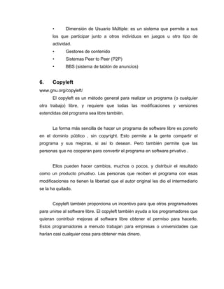 •      Dimensión de Usuario Múltiple: es un sistema que permite a sus
      los que participar junto a otros individuos en juegos u otro tipo de
      actividad.
      •      Gestores de contenido
      •      Sistemas Peer to Peer (P2P)
      •      BBS (sistema de tablón de anuncios)


6.    Copyleft
www.gnu.org/copyleft/
      El copyleft es un método general para realizar un programa (o cualquier
otro trabajo) libre, y requiere que todas las modificaciones y versiones
extendidas del programa sea libre también.


      La forma más sencilla de hacer un programa de software libre es ponerlo
en el dominio público , sin copyright. Esto permite a la gente compartir el
programa y sus mejoras, si así lo desean. Pero también permite que las
personas que no cooperan para convertir el programa en software privativo .


      Ellos pueden hacer cambios, muchos o pocos, y distribuir el resultado
como un producto privativo. Las personas que reciben el programa con esas
modificaciones no tienen la libertad que el autor original les dio el intermediario
se la ha quitado.


      Copyleft también proporciona un incentivo para que otros programadores
para unirse al software libre. El copyleft también ayuda a los programadores que
quieran contribuir mejoras al software libre obtener el permiso para hacerlo.
Estos programadores a menudo trabajan para empresas o universidades que
harían casi cualquier cosa para obtener más dinero.
 