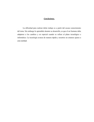 Conclusiones.




       La dificultad para realizar dicho trabajo es a partir del escaso conocimiento
del tema. Sin embargo lo aprendido durante su desarrollo, es que el ser humano debe
adaptarse a los cambios y en especial cuando se refiere al plano tecnológico e
informático. La tecnología avanza de manera rápida y nosotros no estamos ajenos a
esta realidad.
 