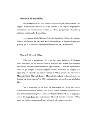 Concepto de Microsoft Office:

        Microsoft Office es una suite ofimática desarrollada por Microsoft Corp. (una
empresa estadounidense fundada en 1975). Se trata de un conjunto de programas
informáticos que realizan tareas ofimáticas, es decir, que permiten automatizar y
optimizar las actividades de una oficina.

        La primera versión de Microsoft Office fue lanzada en 1989 con dos paquetes
básicos: uno formado por Microsoft Word, Microsoft Excel y Microsoft PowerPoint,
y otro al que se le sumaban los programas Microsoft Access y Schedule Plus.




   Historia de Microsoft Office:

        Office hizo su aparición en 1989 en un Mac, y más adelante en Windows en
1990. El término fue inicialmente usado en marketing para vender un conjunto de
aplicaciones, que previamente se vendían separadamente. El principal argumento de
venta era que comprar el paquete completo resultaba más barato que comprar cada
aplicación por separado. La primera versión de Office contenía las aplicaciones
Microsoft Word, Microsoft Excel y Microsoft PowerPoint. Adicionalmente, una
llamada "versión profesional" de Office incluía también Microsoft Access y Schedule
Plus.

        Con el transcurso de los años las aplicaciones de Office han crecido
sustancialmente desde un punto de vista técnico, incluso comparten funcionalidades,
tales como: corrector ortográfico común, un integrador de datos OLE y el lenguaje de
scripts de Visual Basic para Aplicaciones. Microsoft también posiciona a Office
como una plataforma de desarrollo para la línea de software para negocios.
 