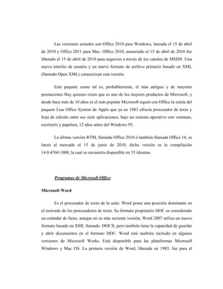 Las versiones actuales son Office 2010 para Windows, lanzada el 15 de abril
de 2010 y Office 2011 para Mac. Office 2010, anunciado el 15 de abril de 2010 fue
liberado el 15 de abril de 2010 para negocios a través de los canales de MSDN. Una
nueva interfaz de usuario y un nuevo formato de archivo primario basado en XML
(llamado Open XML) caracterizan esta versión.

       Este paquete como tal es, probablemente, el más antiguo y de mayores
prestaciones Hay quienes creen que es uno de los mejores productos de Microsoft, y
desde hace más de 10 años es el más popular Microsoft siguió con Office la estela del
paquete Lisa Office System de Apple que ya en 1983 ofrecía procesador de texto y
hoja de cálculo entre sus siete aplicaciones, bajo un sistema operativo con ventanas,
escritorio y papelera, 12 años antes del Windows 95.

       La última versión RTM, llamada Office 2010 ó también llamada Office 14, se
lanzó al mercado el 15 de junio de 2010, dicha versión es la compilación
14.0.4760.1000, la cual se encuentra disponible en 35 idiomas.




       Programas de Microsoft Office:

Microsoft Word

       Es el procesador de texto de la suite. Word posee una posición dominante en
el mercado de los procesadores de texto. Su formato propietario DOC es considerado
un estándar de facto, aunque en su más reciente versión, Word 2007 utiliza un nuevo
formato basado en XML llamado .DOCX, pero también tiene la capacidad de guardar
y abrir documentos en el formato DOC. Word está también incluido en algunas
versiones de Microsoft Works. Está disponible para las plataformas Microsoft
Windows y Mac OS. La primera versión de Word, liberada en 1983, fue para el
 