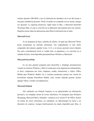 sistema operativo MS-DOS y tuvo la distinción de introducir en el uso del mouse a
una gran cantidad de personas. Word 1.0 podía ser comprado con un mouse, aunque
era opcional. La siguiente primavera, Apple lanzó el Mac, y Microsoft desarrolló
Word para Mac, el cual se convirtió en la aplicación más popular para este sistema.
Requería (como todas las aplicaciones para Mac) la utilización de un ratón.

Microsoft Excel

       Es un programa de hoja o planilla de cálculo. Al igual que Microsoft Word,
posee actualmente un mercado dominante. Fue originalmente el más fuerte
competidor del entonces popular Lotus 1-2-3, y en tercera posición estuvo Quattro
Pro; pero eventualmente Excel se vendió más, se popularizó y se convirtió en el
estándar de facto. Está disponible para plataformas Windows y Macintosh

Microsoft PowerPoint

       Es un muy popular programa para desarrollar y desplegar presentaciones
visuales en entornos Windows y Mac Es usado para crear diapositivas multimediales,
es decir, compuestas por texto, imágenes, sonido, animaciones y vídeos. Office
Mobile para Windows Mobile 5.0 y versiones posteriores poseen una versión de
PowerPoint llamada PowerPoint Mobile. Esta versión reducida permite incluso
agregar vídeos y sonido a las diapositivas.

Microsoft Outlook

       (No confundir con Outlook Express) es un administrador de información
personal y un complejo cliente de correo electrónico. El reemplazo para Windows
Messaging, Microsoft Mail y Schedule+ comenzó en la versión 97 de Office. Incluía
un cliente de correo electrónico, un calendario, un administrador de tareas y un
directorio de contacto. Aunque históricamente ha estado disponible para Mac, el
 