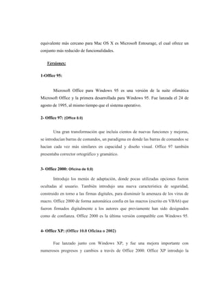 equivalente más cercano para Mac OS X es Microsoft Entourage, el cual ofrece un
conjunto más reducido de funcionalidades.

   Versiones:

1-Office 95:


       Microsoft Office para Windows 95 es una versión de la suite ofimática
Microsoft Office y la primera desarrollada para Windows 95. Fue lanzada el 24 de
agosto de 1995, al mismo tiempo que el sistema operativo.

2- Office 97: (Office 8.0)


       Una gran transformación que incluía cientos de nuevas funciones y mejoras,
se introducían barras de comandos, un paradigma en donde las barras de comandos se
hacían cada vez más similares en capacidad y diseño visual. Office 97 también
presentaba corrector ortográfico y gramático.


3- Office 2000: Oficina de 9,0)

       Introdujo los menús de adaptación, donde pocas utilizadas opciones fueron
ocultadas al usuario. También introdujo una nueva característica de seguridad,
construido en torno a las firmas digitales, para disminuir la amenaza de los virus de
macro. Office 2000 de forma automática confía en las macros (escrito en VBA6) que
fueron firmados digitalmente a los autores que previamente han sido designados
como de confianza. Office 2000 es la última versión compatible con Windows 95.


4- Office XP: (Office 10.0 Oficina o 2002)

       Fue lanzado junto con Windows XP, y fue una mejora importante con
numerosos progresos y cambios a través de Office 2000. Office XP introdujo la
 