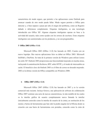 característica de modo seguro, que permite a las aplicaciones como Outlook para
arrancar cuando de otro modo puede fallar. Modo seguro permite a Office para
detectar y, o bien reparar o pasar por alto el origen del problema, como un Registro
dañado o defectuoso complemento. Etiquetas inteligentes, es una tecnología
introducida con Office XP. Algunas etiquetas inteligentes operan en base a la
actividad del usuario, tales como ayudar con los errores de escritura. Estas etiquetas
inteligentes son suministradas con los productos, y no son programables.


5 Office 2003 (Office 11.0)

       Microsoft Office 2003 (Office 11.0) fue lanzado en 2003. Cuenta con un
nuevo logotipo. Dos nuevas aplicaciones hizo su debut en Office 2003: Microsoft
InfoPath y OneNote. Se trata de la primera versión de Windows para utilizar iconos
de estilo XP. Outlook 2003 proporciona una funcionalidad mejorada en muchas áreas,
incluyendo la autenticación Kerberos, RPC sobre HTTP, y el modo de intercambio en
caché. El beneficio clave de Outlook 2003 es el filtro de correo no deseado mejorado.
2003 es la última versión de Office compatible con Windows 2000.




   6    Office 2007 (Office 12.0)

       Microsoft Office 2007 (Office 12.0) fue lanzado en 2007 y es la versión
comercial más reciente. Incluye Groove, una aplicación de software de colaboración
Office 2007 contiene una serie de nuevas características, la más notable de las cuales
es la interfaz gráfica de usuario completamente nueva llamada la interfaz
(inicialmente conocido como la interfaz de usuario de la cinta), en sustitución de los
menús y barras de herramientas que han sido la piedra angular de la Oficina desde su
creación con una barra de herramientas con pestañas, conocida como la cinta de
 