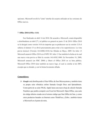 opciones. Microsoft reveló la "cinta" interfaz de usuario utilizado en las versiones de
Office nuevos.




7 Office 2010 (Office 14.0)

       Fue finalizado en abril 16 de 2010. De acuerdo a Microsoft, estará disponible
a distribuidores en abril 27 y al público en general en junio 15 de 2010. Office 2010
se le designó como versión 14.0 sin importar que su predecesor sea la versión 12.0 el
saltarse el número 13 se obvió precisamente para evitar a los supersticiosos. La vista
previa técnica1 (Versión 14.0.4006.1010) fue filtrada en Mayo, 2009. En Julio 13
Microsoft anunció Office 2010 en el WPC 09. Julio 13 fue también la fecha en la cual
una nueva vista previa se filtró la versión 14.0.4302.1000. En Noviembre 18, 2009,
Microsoft anunció (en PDC 2009) y liberó el Office 2010 en su beta pública.
Microsoft Office 2010 tiene también un nuevo logo, el cual es similar al de 2007,
excepto que es dorado, y con la forma levemente afilada.




Competidores:

   1- Google está distribuyendo el Star Office de Sun Microsystems y también tiene
       su propia suite ofimática online llamada Google Docs and Spreadsheets.
       Como parte de su suite iWork, Apple lanza una nueva hoja de cálculo llamada
       Numbers que podría competir con Excel de Microsoft. Open Office, una suite
       de código abierto creada con el mismo código que Star Office de Sun, y como
       otros productos basados en Internet como ThinkFree y Zoho-, también tienen
       a Microsoft en el punto de mira.
 