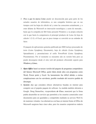 2- Pese a que la marca Lotus puede ser desconocida para gran parte de los
   actuales usuarios de informática, es una compañía histórica que en sus
   tiempos creó las hojas de cálculo tal y como las conocemos actualmente, y a
   estar delante de Microsoft en innovación tecnológica y cuota de mercado...
   hasta que la compañía de Bill Gates presentó Windows y su propia solución
   con la que hacía la competencia al principal producto de Lotus (la hoja de
   cálculo 1-2-3): el Excel, que en poco tiempo se convirtió en un estándar de
   facto.

   El paquete de aplicaciones gratuitas publicado por IBM incluye procesador de
   texto (Lotus Symphony Documents), hoja de cálculo (Lotus Symphony
   Spreadsheets) y presentaciones al estilo PowerPoint (Lotus Symphony
   Presentations). Por el momento se encuentra aún en versión beta pero ya
   puede descargarse desde el sitio web del producto ofreciendo soporte para
   Windows y Linux.

3- Open Office lanzó su tercera versión del paquete de programas competidores
   del famoso Microsoft Office, quién lidera desde años con programas como
   Word, Power point y Excel. Su lanzamiento fue difícil debido a ciertas
   complicaciones con los servidores, posible resultado del excesivo pedido de
   descargas.
4- Systems dijo que considera ofrecer alternativas basadas en internet para
   competir con el popular paquete de software. La medida también afectaría a
   Google. Doug Dennerline, vicepresidente de Cisco, mencionó que la firma
   podría desarrollar un servicio que permitiría a los usuarios comerciales crear
   documentos para ser guardados y compartidos mediante su servicio Web Ex
   de reuniones virtuales. Las alternativas con base en internet frente al Office de
   Microsoft surgieron hace cinco años, pero los usuarios corporativos todavía
 