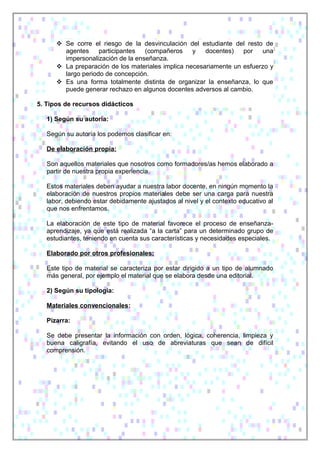  Se corre el riesgo de la desvinculación del estudiante del resto de
agentes participantes (compañeros y docentes) por una
impersonalización de la enseñanza.
 La preparación de los materiales implica necesariamente un esfuerzo y
largo periodo de concepción.
 Es una forma totalmente distinta de organizar la enseñanza, lo que
puede generar rechazo en algunos docentes adversos al cambio.
5. Tipos de recursos didácticos
1) Según su autoría:
Según su autoría los podemos clasificar en:
De elaboración propia:
Son aquellos materiales que nosotros como formadores/as hemos elaborado a
partir de nuestra propia experiencia.
Estos materiales deben ayudar a nuestra labor docente, en ningún momento la
elaboración de nuestros propios materiales debe ser una carga para nuestra
labor, debiendo estar debidamente ajustados al nivel y el contexto educativo al
que nos enfrentamos.
La elaboración de este tipo de material favorece el proceso de enseñanza-
aprendizaje, ya que está realizada “a la carta” para un determinado grupo de
estudiantes, teniendo en cuenta sus características y necesidades especiales.
Elaborado por otros profesionales:
Este tipo de material se caracteriza por estar dirigido a un tipo de alumnado
más general, por ejemplo el material que se elabora desde una editorial.
2) Según su tipología:
Materiales convencionales:
Pizarra:
Se debe presentar la información con orden, lógica, coherencia, limpieza y
buena caligrafía, evitando el uso de abreviaturas que sean de difícil
comprensión.
 