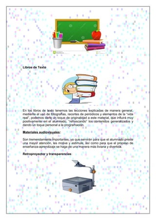 Libros de Texto
En los libros de texto tenemos las lecciones explicadas de manera general,
mediante el uso de fotografías, recortes de periódicos y elementos de la “vida
real”, podemos darle un toque de originalidad a este material, que influirá muy
positivamente en el alumnado, “refrescando” los contenidos generalizados y
dando un toque personal a la programación.
Materiales audiovisuales:
Son tremendamente importantes, ya que servirán para que el alumnado preste
una mayor atención, les motive y estimule, así como para que el proceso de
enseñanza-aprendizaje se haga de una manera más liviana y divertida.
Retroproyector y transparencias:
 