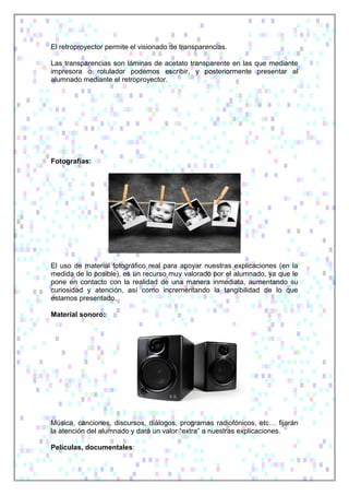 El retroproyector permite el visionado de transparencias.
Las transparencias son láminas de acetato transparente en las que mediante
impresora o rotulador podemos escribir, y posteriormente presentar al
alumnado mediante el retroproyector.
Fotografías:
El uso de material fotográfico real para apoyar nuestras explicaciones (en la
medida de lo posible), es un recurso muy valorado por el alumnado, ya que le
pone en contacto con la realidad de una manera inmediata, aumentando su
curiosidad y atención, así como incrementando la tangibilidad de lo que
estamos presentado.
Material sonoro:
Música, canciones, discursos, diálogos, programas radiofónicos, etc… fijarán
la atención del alumnado y dará un valor “extra” a nuestras explicaciones.
Películas, documentales:
 