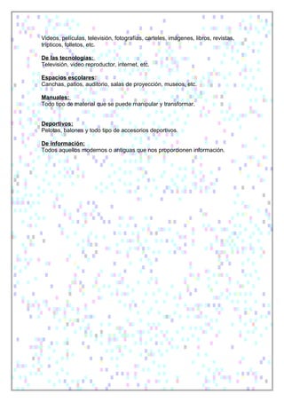 Videos, películas, televisión, fotografías, carteles, imágenes, libros, revistas,
trípticos, folletos, etc.
De las tecnologías:
Televisión, video reproductor, internet, etc.
Espacios escolares:
Canchas, patios, auditorio, salas de proyección, museos, etc.
Manuales:
Todo tipo de material que se puede manipular y transformar.
Deportivos:
Pelotas, balones y todo tipo de accesorios deportivos.
De información:
Todos aquellos modernos o antiguas que nos proporcionen información.
 