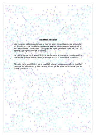 Reflexión personal
Los recursos didácticos siempre y cuando sean bien utilizados se convierten
en un gran soporte para la labro docente, porque estos generan y propician en
los estudiantes situaciones pedagógicas que permiten que se de un
aprendizaje significativo en el alumno.
La utilización de recursos didácticos es de suma importancia puesto que los
mismos facilitan un vínculo entre el estudiante con la realidad de su entorno.
El mejor recurso didáctico es la realidad misma, puesto que solo la realidad
muestra los elementos y las características de la situación o tema que se
quiere presentar.
 