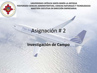 UNIVERSIDAD CATÓLICA SANTA MARÍA LA ANTIGUA
POSTGRADO CIENCIAS ADMINISTRATIVAS, CIENCIAS NATURALES Y TECNOLOGICAS
            MAESTRÍA EJECUTIVA EN DIRECCIÓN EMPRESARIAL




             Asignación # 2

         Investigación de Campo
 
