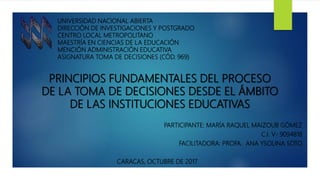 PRINCIPIOS FUNDAMENTALES DEL PROCESO
DE LA TOMA DE DECISIONES DESDE EL ÁMBITO
DE LAS INSTITUCIONES EDUCATIVAS
PARTICIPANTE: MARÍA RAQUEL MAIZOUB GÓMEZ
C.I. V- 9094818
FACILITADORA: PROFA. ANA YSOLINA SOTO
CARACAS, OCTUBRE DE 2017
UNIVERSIDAD NACIONAL ABIERTA
DIRECCIÓN DE INVESTIGACIONES Y POSTGRADO
CENTRO LOCAL METROPOLITANO
MAESTRÍA EN CIENCIAS DE LA EDUCACIÓN
MENCIÓN ADMINISTRACIÓN EDUCATIVA
ASIGNATURA TOMA DE DECISIONES (CÓD. 969)
 