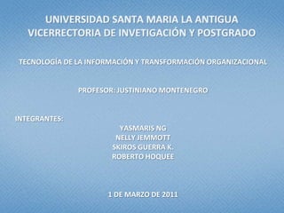 UNIVERSIDAD SANTA MARIA LA ANTIGUAVICERRECTORIA DE INVETIGACIÓN Y POSTGRADO TECNOLOGÍA DE LA INFORMACIÓN Y TRANSFORMACIÓN ORGANIZACIONAL PROFESOR: JUSTINIANO MONTENEGRO INTEGRANTES: YASMARIS NG NELLY JEMMOTT SKIROS GUERRA K. ROBERTO HOQUEE 1DE MARZO DE 2011 