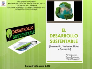 EL
DESARROLLO
SUSTENTABLE
(Desarrollo, Sustentabilidad
y Gerencia)
UNIVERSIDAD YACAMBÚ
FACULTAD DE CIENCIAS JURIDICAS Y POLITICAS
DOCTORADO EN GERENCIA
CATEDRA: SEMINARIO LA PRAXIS GERENCIAL Y EL
DESARROLLO SUSTENTABLE
Participante:
Elena Scuoppo
PGE-135-00043V
Barquisimeto, Junio 2.016
 
