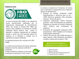 DESARROLLO SUSTENTABLE
NORMAS ISO
La serie de normas ISO 14000 es un conjunto de
norma internacionales publicadas por la
Organización Internacional de Normalización
(ISO), que incluye la Norma ISO 14001 que
expresa cómo establecer un Sistema de Gestión
Ambiental (SGA) efectivo. Esta norma es
aplicable a cualquier organización, de cualquier
tamaño o sector, que esté buscando reducir los
impactos en el ambiente y cumplir con la
legislación en materia ambiental.
Es importante destacar dos vertientes de la ISO
14000:
La certificación del Sistema de Gestión Ambiental,
mediante el cual las empresas recibirán el
certificado.
El Sello Ambiental, mediante el cual serán
certificados los productos ("sello verde").
La norma se compone de 8 elementos, los mismo
que se relacionan a continuación con su respectivo
número de identificación:
 Sistemas de Gestión Ambiental (14001
Especificaciones y directivas para su uso –
14004 Directivas generales sobre principios,
sistemas y técnica de apoyo.)
 Auditorías Ambientales (14010 Principios
generales- 14011 Procedimientos de auditorías,
Auditorías de Sistemas de Gestión Ambiental-
14012 Criterios para certificación de
auditores).
 Evaluación del desempeño ambiental (14031
Lineamientos- 14032 Ejemplos de Evaluación
de Desempeño Ambiental)
 Análisis del ciclo de vida (14040 Principios y
marco general- 14041 Definición del objetivo
y ámbito y análisis del inventario- 1404
BENEFICIOS DESDE LA
PERSPECTIVA GERENCIAL
 Ahorro de costos
 Mejora Continua
 Participación del Personal (Integración)
 Conservación del Ambiente
 