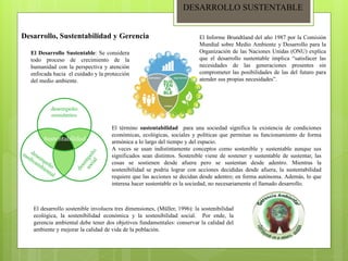 DESARROLLO SUSTENTABLE
Desarrollo, Sustentabilidad y Gerencia
El Desarrollo Sustentable: Se considera
todo proceso de crecimiento de la
humanidad con la perspectiva y atención
enfocada hacia el cuidado y la protección
del medio ambiente.
El Informe Brundtland del año 1987 por la Comisión
Mundial sobre Medio Ambiente y Desarrollo para la
Organización de las Naciones Unidas (ONU) explica
que el desarrollo sustentable implica “satisfacer las
necesidades de las generaciones presentes sin
comprometer las posibilidades de las del futuro para
atender sus propias necesidades”.
El término sustentabilidad para una sociedad significa la existencia de condiciones
económicas, ecológicas, sociales y políticas que permitan su funcionamiento de forma
armónica a lo largo del tiempo y del espacio.
A veces se usan indistintamente conceptos como sostenible y sustentable aunque sus
significados sean distintos. Sostenible viene de sostener y sustentable de sustentar, las
cosas se sostienen desde afuera pero se sustentan desde adentro. Mientras la
sostenibilidad se podría lograr con acciones decididas desde afuera, la sustentabilidad
requiere que las acciones se decidan desde adentro; en forma autónoma. Además, lo que
interesa hacer sustentable es la sociedad, no necesariamente el llamado desarrollo.
El desarrollo sostenible involucra tres dimensiones, (Müller, 1996): la sostenibilidad
ecológica, la sostenibilidad económica y la sostenibilidad social. Por ende, la
gerencia ambiental debe tener dos objetivos fundamentales: conservar la calidad del
ambiente y mejorar la calidad de vida de la población.
 