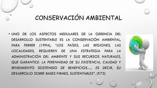CONSERVACIÓN AMBIENTAL
• UNO DE LOS ASPECTOS MEDULARES DE LA GERENCIA DEL
DESARROLLO SUSTENTABLE ES LA CONSERVACIÓN AMBIENTAL,
PARA FERRER (1994), “LOS PAÍSES, LAS REGIONES, LAS
LOCALIDADES, REQUIEREN DE UNA ESTRATEGIA PARA LA
ADMINISTRACIÓN DEL AMBIENTE Y SUS RECURSOS NATURALES,
QUE GARANTICE: LA PERENNIDAD DE SU EXISTENCIA, CALIDAD Y
RENDIMIENTO SOSTENIDO DE BENEFICIOS…, ES DECIR, SU
DESARROLLO SOBRE BASES FIRMES, SUSTENTABLES”. (P.73)
 