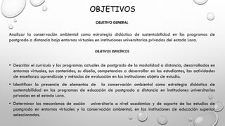 OBJETIVOS
OBJETIVO GENERAL
Analizar la conservación ambiental como estrategia didáctica de sustentabilidad en los programas de
postgrado a distancia bajo entornos virtuales en instituciones universitarias privadas del estado Lara.
OBJETIVOS ESPECÍFICOS
• Describir el currículo y los programas actuales de postgrado de la modalidad a distancia, desarrollados en
entornos virtuales, sus contenidos, su diseño, competencias a desarrollar en los estudiantes, las actividades
de enseñanza aprendizaje y métodos de evaluación en las instituciones objeto de estudio.
• Identificar la presencia de elementos de la conservación ambiental como estrategia didáctica de
sustentabilidad en los programas de educación de postgrado a distancia en instituciones universitarias
privadas en el estado Lara.
• Determinar los mecanismos de acción universitaria a nivel académico y de soporte de los estudios de
postgrado en entornos virtuales y la conservación ambiental, en las instituciones de educación superior
seleccionadas.
 