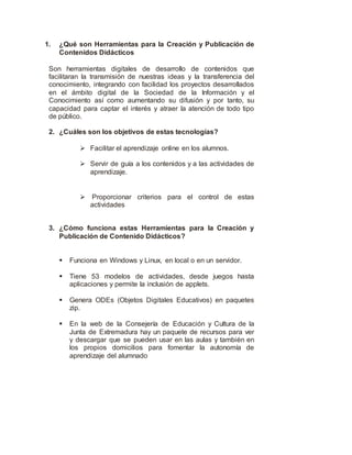 1. ¿Qué son Herramientas para la Creación y Publicación de
Contenidos Didácticos
Son herramientas digitales de desarrollo de contenidos que
facilitaran la transmisión de nuestras ideas y la transferencia del
conocimiento, integrando con facilidad los proyectos desarrollados
en el ámbito digital de la Sociedad de la Información y el
Conocimiento así como aumentando su difusión y por tanto, su
capacidad para captar el interés y atraer la atención de todo tipo
de público.
2. ¿Cuáles son los objetivos de estas tecnologías?
 Facilitar el aprendizaje online en los alumnos.
 Servir de guía a los contenidos y a las actividades de
aprendizaje.
 Proporcionar criterios para el control de estas
actividades
3. ¿Cómo funciona estas Herramientas para la Creación y
Publicación de Contenido Didácticos?
 Funciona en Windows y Linux, en local o en un servidor.
 Tiene 53 modelos de actividades, desde juegos hasta
aplicaciones y permite la inclusión de applets.
 Genera ODEs (Objetos Digitales Educativos) en paquetes
zip.
 En la web de la Consejería de Educación y Cultura de la
Junta de Extremadura hay un paquete de recursos para ver
y descargar que se pueden usar en las aulas y también en
los propios domicilios para fomentar la autonomía de
aprendizaje del alumnado
 