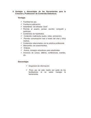 4. Ventajas y desventajas de las Herramientas para la
Creación y Publicación de Contenido Didácticos.
Ventajas
 Facilidad de uso.
 Facilita la publicación.
 Instantánea de entradas “post”.
 Permite al usuario, pensar, escribir, compartir y
participar.
 Contenidos de hipertextos.
 Contenido multimedia (audio, video, animación).
 Permite comunicación real a través del chat y otros
medios.
 Contenidos relacionados con la práctica profesional.
 Intercambio de conocimientos.
 Enlaces.
 Avisos, consejos educativos para estudiantes.
 Anuncios de cursos, talleres, conferencias, eventos,
etc.
Desventajas
 Dispersión de información.
 Poco uso de este medio por parte de los
facilitadores al no saber manejar la
herramienta.
 