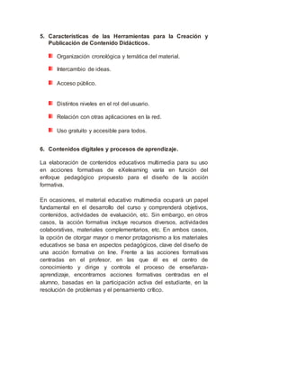 5. Características de las Herramientas para la Creación y
Publicación de Contenido Didácticos.
Organización cronológica y temática del material.
Intercambio de ideas.
Acceso público.
Distintos niveles en el rol del usuario.
Relación con otras aplicaciones en la red.
Uso gratuito y accesible para todos.
6. Contenidos digitales y procesos de aprendizaje.
La elaboración de contenidos educativos multimedia para su uso
en acciones formativas de eXelearning varía en función del
enfoque pedagógico propuesto para el diseño de la acción
formativa.
En ocasiones, el material educativo multimedia ocupará un papel
fundamental en el desarrollo del curso y comprenderá objetivos,
contenidos, actividades de evaluación, etc. Sin embargo, en otros
casos, la acción formativa incluye recursos diversos, actividades
colaborativas, materiales complementarios, etc. En ambos casos,
la opción de otorgar mayor o menor protagonismo a los materiales
educativos se basa en aspectos pedagógicos, clave del diseño de
una acción formativa on line. Frente a las acciones formativas
centradas en el profesor, en las que él es el centro de
conocimiento y dirige y controla el proceso de enseñanza-
aprendizaje, encontramos acciones formativas centradas en el
alumno, basadas en la participación activa del estudiante, en la
resolución de problemas y el pensamiento crítico.
 
