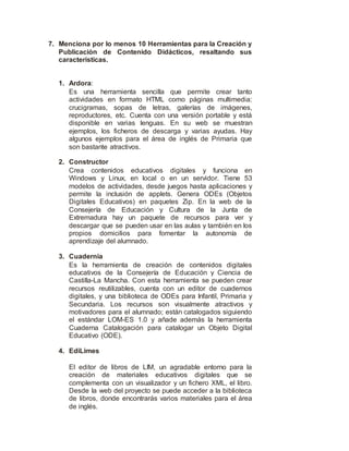7. Menciona por lo menos 10 Herramientas para la Creación y
Publicación de Contenido Didácticos, resaltando sus
características.
1. Ardora:
Es una herramienta sencilla que permite crear tanto
actividades en formato HTML como páginas multimedia:
crucigramas, sopas de letras, galerías de imágenes,
reproductores, etc. Cuenta con una versión portable y está
disponible en varias lenguas. En su web se muestran
ejemplos, los ficheros de descarga y varias ayudas. Hay
algunos ejemplos para el área de inglés de Primaria que
son bastante atractivos.
2. Constructor
Crea contenidos educativos digitales y funciona en
Windows y Linux, en local o en un servidor. Tiene 53
modelos de actividades, desde juegos hasta aplicaciones y
permite la inclusión de applets. Genera ODEs (Objetos
Digitales Educativos) en paquetes Zip. En la web de la
Consejería de Educación y Cultura de la Junta de
Extremadura hay un paquete de recursos para ver y
descargar que se pueden usar en las aulas y también en los
propios domicilios para fomentar la autonomía de
aprendizaje del alumnado.
3. Cuadernia
Es la herramienta de creación de contenidos digitales
educativos de la Consejería de Educación y Ciencia de
Castilla-La Mancha. Con esta herramienta se pueden crear
recursos reutilizables, cuenta con un editor de cuadernos
digitales, y una biblioteca de ODEs para Infantil, Primaria y
Secundaria. Los recursos son visualmente atractivos y
motivadores para el alumnado; están catalogados siguiendo
el estándar LOM-ES 1.0 y añade además la herramienta
Cuaderna Catalogación para catalogar un Objeto Digital
Educativo (ODE).
4. EdiLimes
El editor de libros de LIM, un agradable entorno para la
creación de materiales educativos digitales que se
complementa con un visualizador y un fichero XML, el libro.
Desde la web del proyecto se puede acceder a la biblioteca
de libros, donde encontrarás varios materiales para el área
de inglés.
 