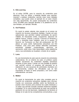 5. EXe Learning
Es el editor XHTML para la creación de contenidos para
elearning. Fácil de utilizar y bastante flexible para exportar,
importar y reutilizar contenidos, permite crear curso digitales
completos; aquí puede verse un ejemplo de un curso creado
con esta herramienta. Se puede empaquetar los contenidos
como SCORM para después llevarlos a la plataforma con la
que trabajes, por ejemplo, Moodle.
6. Hot Potatoes
Es quizá la patata caliente más popular en el campo de
creación de recursos educativos digitales. Cuenta con seis
aplicaciones que permiten realizar actividades de opción
múltiple, de respuestas cortas, crucigramas, ejercicios de
rellenar huecos, ordenar y asociar. Funciona en Windows y
Linux y necesitas tener instalado Java en tu equipo. El
Servicio de Formación en Red del profesorado del ITE
ofrece un curso sobre Aplicaciones educativas con Hot
Potatoes. JClic sirve para realizar diferentes actividades
educativas digitales: rompecabezas, ejercicios de
asociación, entre otros. Está desarrollado sobre plataforma
Java y sus actividades se visualizan a través de un applet.
7. Lams
Es una herramienta de autor para la creación de actividades
colaborativas. En un entorno de autor, el profesor puede
diseñar secuencias de contenidos digitales educativos
dirigidas al gran grupo. Cuenta con una pantalla de gestión
que permite conocer el progreso del alumnado en la
realización de una secuencia de actividades diseñada con
la herramienta, analizar las dificultades que se han
encontrado al hacer la tarea propuesta y ver cómo están
enfrentándose a la tarea.
8. Malted
Es quizá la herramienta de autor más completa para la
creación de contenidos educativos digitales para idiomas.
Cuenta con numerosas plantillas sobre las fácilmente se
pueden crear recursos para practicar las cuatro destrezas y
un editor que permite compilar unidades didácticas digitales
completas. Es la única herramienta de autor que permite la
grabación de voz del alumnado, digitalizando así también el
trabajo en el aula de las competencias comunicativas, y que
 