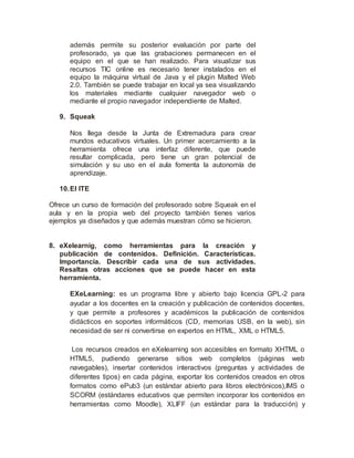 además permite su posterior evaluación por parte del
profesorado, ya que las grabaciones permanecen en el
equipo en el que se han realizado. Para visualizar sus
recursos TIC online es necesario tener instalados en el
equipo la máquina virtual de Java y el plugin Malted Web
2.0. También se puede trabajar en local ya sea visualizando
los materiales mediante cualquier navegador web o
mediante el propio navegador independiente de Malted.
9. Squeak
Nos llega desde la Junta de Extremadura para crear
mundos educativos virtuales. Un primer acercamiento a la
herramienta ofrece una interfaz diferente, que puede
resultar complicada, pero tiene un gran potencial de
simulación y su uso en el aula fomenta la autonomía de
aprendizaje.
10.El ITE
Ofrece un curso de formación del profesorado sobre Squeak en el
aula y en la propia web del proyecto también tienes varios
ejemplos ya diseñados y que además muestran cómo se hicieron.
8. eXelearnig, como herramientas para la creación y
publicación de contenidos. Definición. Características.
Importancia. Describir cada una de sus actividades.
Resaltas otras acciones que se puede hacer en esta
herramienta.
EXeLearning: es un programa libre y abierto bajo licencia GPL-2 para
ayudar a los docentes en la creación y publicación de contenidos docentes,
y que permite a profesores y académicos la publicación de contenidos
didácticos en soportes informáticos (CD, memorias USB, en la web), sin
necesidad de ser ni convertirse en expertos en HTML, XML o HTML5.
Los recursos creados en eXelearning son accesibles en formato XHTML o
HTML5, pudiendo generarse sitios web completos (páginas web
navegables), insertar contenidos interactivos (preguntas y actividades de
diferentes tipos) en cada página, exportar los contenidos creados en otros
formatos como ePub3 (un estándar abierto para libros electrónicos),IMS o
SCORM (estándares educativos que permiten incorporar los contenidos en
herramientas como Moodle), XLIFF (un estándar para la traducción) y
 