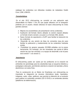 catalogar los contenidos con diferentes modelos de metadatos: Dublín
Core, LOM, LOM-ES.
Características
En el año 2013 eXeLearning se convirtió en una aplicación web
(desarrollada en Python + Ext JS) que puede utilizarse con el navegador
preferido por el usuario. Desde entonces El nuevo eXeLearning ha vivido
grandes avances:
 Mejoras de accesibilidad y de presentación de los contenidos.
 Sustitución del formato interno utilizado: la versión original utilizaba
un formato binario cerrado y se pasó a un formato XML abierto.
 Nuevo formato de exportación a XLIFF para facilitar la traducción de
los contenidos.
 Desarrollo de una versión de línea de comandos (exe_do) para
facilitar la publicación y mantenimiento de los contenidos mediante
scripts.
 Posibilidad de generar paquetes SCORM editables con la propia
herramienta. Sin embargo, son las novedades que aporta la última
versión las que han animado a su equipo de desarrollo a dar el paso
de la versión 1 a la versión 2.
Importancia
El eXeLearning puede ser usado por los profesores en la creación de
ambientes de aprendizaje para los estudiantes bajo un esquema didáctico y
pedagógico adecuado, permitiendo además la creación de tutoriales y libros
electrónicos con estos fines.
Para la construcción de un Medio de Enseñanza con eXeLearning es
importante la integración de recursos informáticos (texto, hipertextos,
imágenes, audio, video, gráficos), que permita la obtención de un producto
para publicar en ambientes cerrados (CD O DVD) o en ambientes abiertos
(plataforma de teleformación).
 