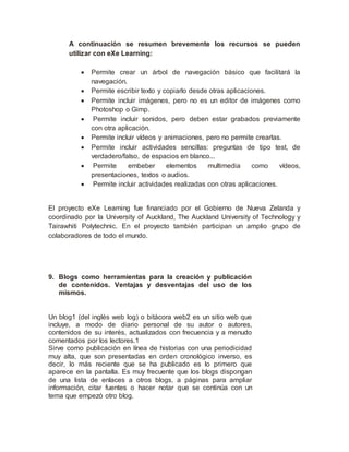 A continuación se resumen brevemente los recursos se pueden
utilizar con eXe Learning:
 Permite crear un árbol de navegación básico que facilitará la
navegación.
 Permite escribir texto y copiarlo desde otras aplicaciones.
 Permite incluir imágenes, pero no es un editor de imágenes como
Photoshop o Gimp.
 Permite incluir sonidos, pero deben estar grabados previamente
con otra aplicación.
 Permite incluir vídeos y animaciones, pero no permite crearlas.
 Permite incluir actividades sencillas: preguntas de tipo test, de
verdadero/falso, de espacios en blanco...
 Permite embeber elementos multimedia como vídeos,
presentaciones, textos o audios.
 Permite incluir actividades realizadas con otras aplicaciones.
El proyecto eXe Learning fue financiado por el Gobierno de Nueva Zelanda y
coordinado por la University of Auckland, The Auckland University of Technology y
Tairawhiti Polytechnic. En el proyecto también participan un amplio grupo de
colaboradores de todo el mundo.
9. Blogs como herramientas para la creación y publicación
de contenidos. Ventajas y desventajas del uso de los
mismos.
Un blog1 (del inglés web log) o bitácora web2 es un sitio web que
incluye, a modo de diario personal de su autor o autores,
contenidos de su interés, actualizados con frecuencia y a menudo
comentados por los lectores.1
Sirve como publicación en línea de historias con una periodicidad
muy alta, que son presentadas en orden cronológico inverso, es
decir, lo más reciente que se ha publicado es lo primero que
aparece en la pantalla. Es muy frecuente que los blogs dispongan
de una lista de enlaces a otros blogs, a páginas para ampliar
información, citar fuentes o hacer notar que se continúa con un
tema que empezó otro blog.
 