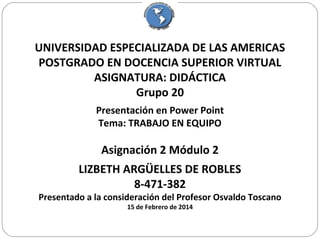 UNIVERSIDAD ESPECIALIZADA DE LAS AMERICAS
POSTGRADO EN DOCENCIA SUPERIOR VIRTUAL
ASIGNATURA: DIDÁCTICA
Grupo 20
Presentación en Power Point
Tema: TRABAJO EN EQUIPO

Asignación 2 Módulo 2
LIZBETH ARGÜELLES DE ROBLES
8-471-382

Presentado a la consideración del Profesor Osvaldo Toscano
15 de Febrero de 2014

 