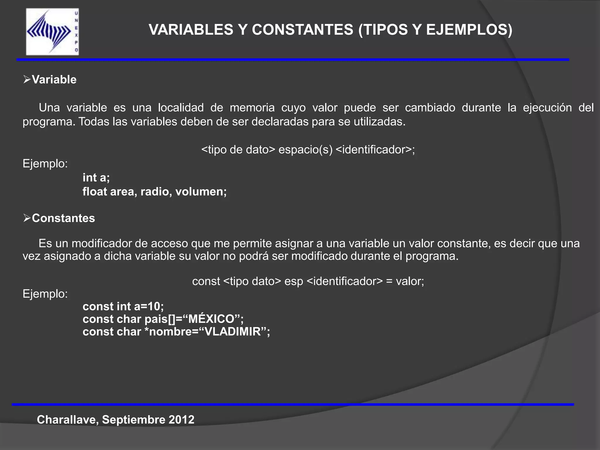 VARIABLES Y CONSTANTES (TIPOS Y EJEMPLOS)


Variable

   Una variable es una localidad de memoria cuyo valor puede ser cambiado durante la ejecución del
programa. Todas las variables deben de ser declaradas para se utilizadas.

                                  <tipo de dato> espacio(s) <identificador>;
Ejemplo:
            int a;
            float area, radio, volumen;

Constantes

   Es un modificador de acceso que me permite asignar a una variable un valor constante, es decir que una
vez asignado a dicha variable su valor no podrá ser modificado durante el programa.

                                const <tipo dato> esp <identificador> = valor;
Ejemplo:
            const int a=10;
            const char pais[]=“MÉXICO”;
            const char *nombre=“VLADIMIR”;




  Charallave, Septiembre 2012
 
