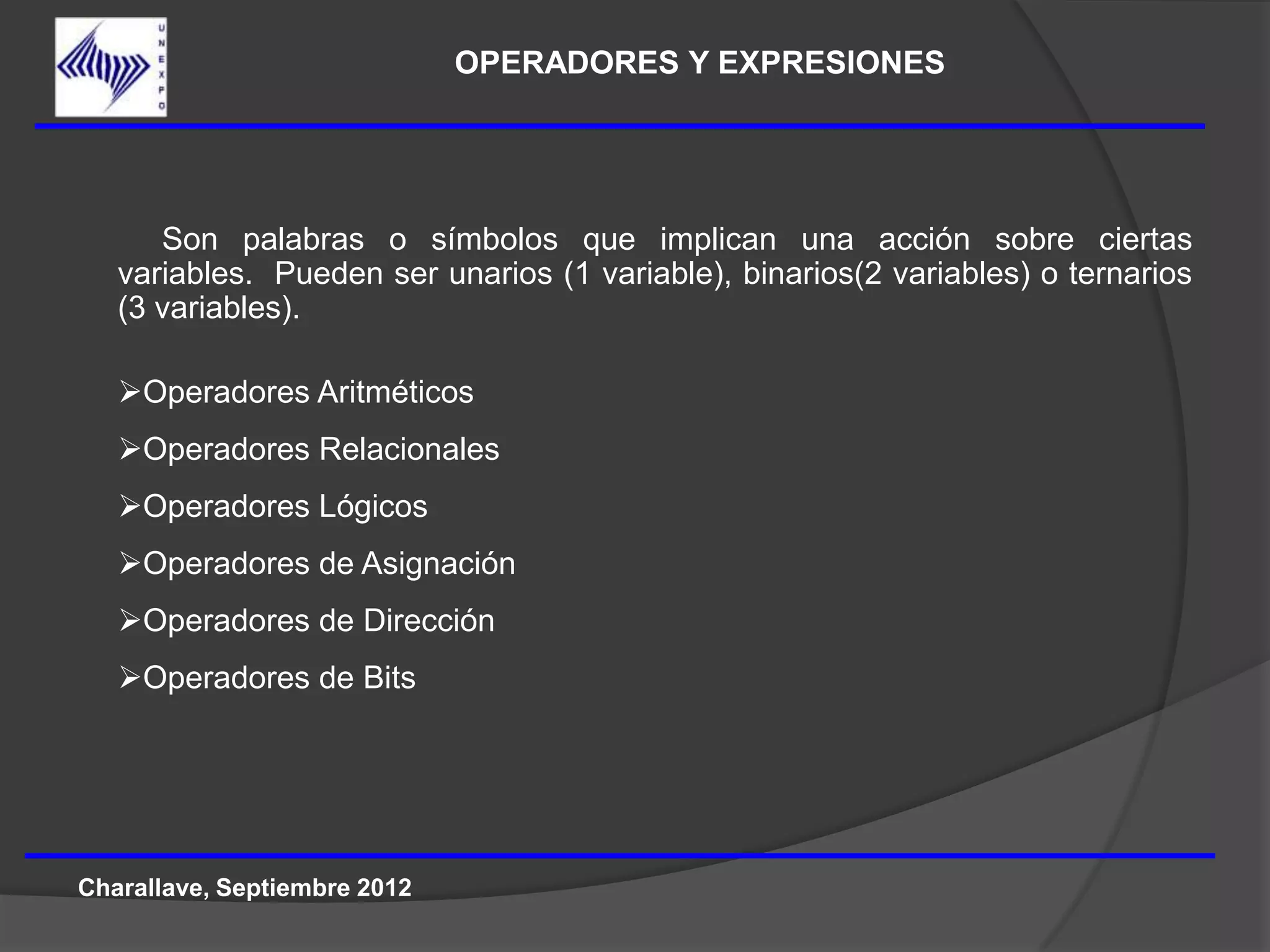 OPERADORES Y EXPRESIONES




      Son palabras o símbolos que implican una acción sobre ciertas
   variables. Pueden ser unarios (1 variable), binarios(2 variables) o ternarios
   (3 variables).

   Operadores Aritméticos
   Operadores Relacionales
   Operadores Lógicos
   Operadores de Asignación
   Operadores de Dirección
   Operadores de Bits




Charallave, Septiembre 2012
 
