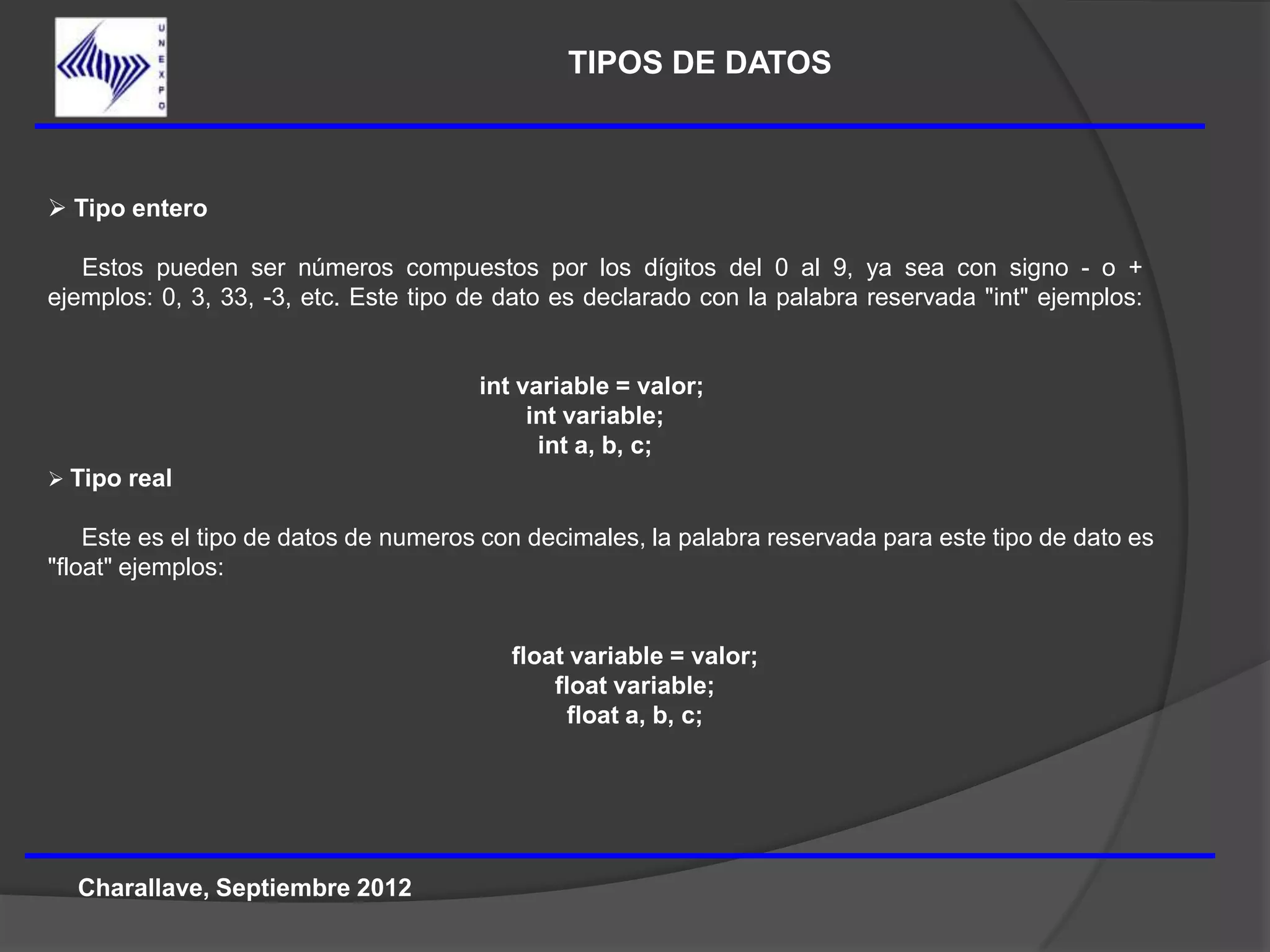 TIPOS DE DATOS



 Tipo entero

   Estos pueden ser números compuestos por los dígitos del 0 al 9, ya sea con signo - o +
ejemplos: 0, 3, 33, -3, etc. Este tipo de dato es declarado con la palabra reservada "int" ejemplos:


                                       int variable = valor;
                                            int variable;
                                             int a, b, c;
 Tipo real

    Este es el tipo de datos de numeros con decimales, la palabra reservada para este tipo de dato es
"float" ejemplos:


                                          float variable = valor;
                                              float variable;
                                                float a, b, c;




  Charallave, Septiembre 2012
 