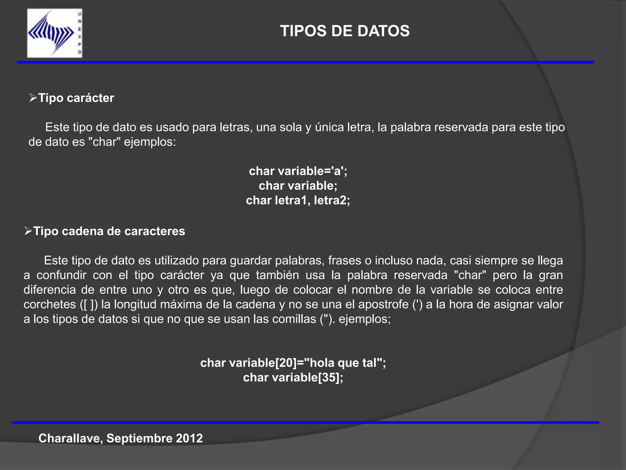 TIPOS DE DATOS



Tipo carácter

   Este tipo de dato es usado para letras, una sola y única letra, la palabra reservada para este tipo
de dato es "char" ejemplos:

                                          char variable='a';
                                            char variable;
                                          char letra1, letra2;

Tipo cadena de caracteres

    Este tipo de dato es utilizado para guardar palabras, frases o incluso nada, casi siempre se llega
a confundir con el tipo carácter ya que también usa la palabra reservada "char" pero la gran
diferencia de entre uno y otro es que, luego de colocar el nombre de la variable se coloca entre
corchetes ([ ]) la longitud máxima de la cadena y no se una el apostrofe (') a la hora de asignar valor
a los tipos de datos si que no que se usan las comillas ("). ejemplos;


                                 char variable[20]="hola que tal";
                                        char variable[35];



  Charallave, Septiembre 2012
 