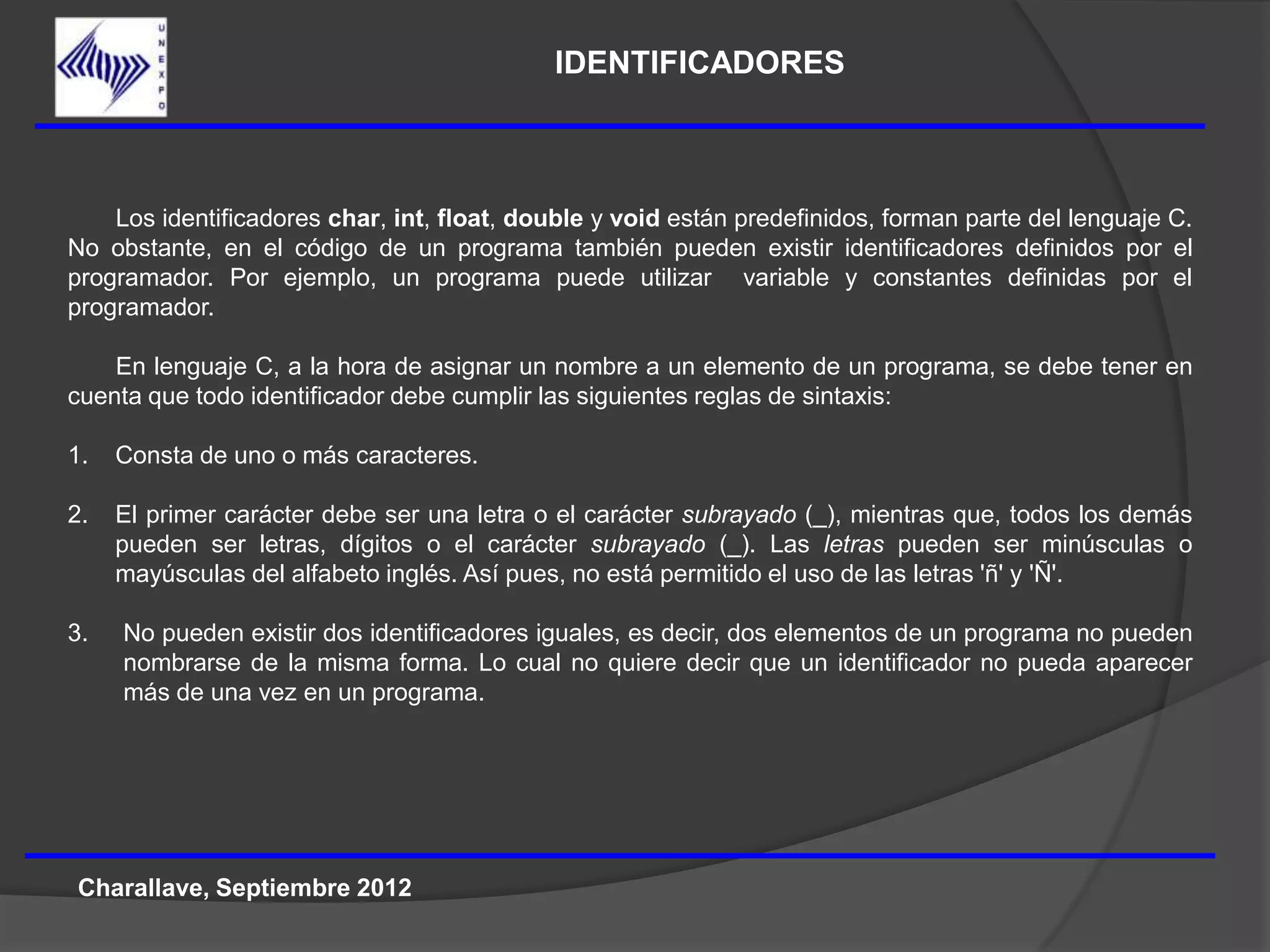 IDENTIFICADORES



    Los identificadores char, int, float, double y void están predefinidos, forman parte del lenguaje C.
No obstante, en el código de un programa también pueden existir identificadores definidos por el
programador. Por ejemplo, un programa puede utilizar variable y constantes definidas por el
programador.

    En lenguaje C, a la hora de asignar un nombre a un elemento de un programa, se debe tener en
cuenta que todo identificador debe cumplir las siguientes reglas de sintaxis:

1.   Consta de uno o más caracteres.

2.   El primer carácter debe ser una letra o el carácter subrayado (_), mientras que, todos los demás
     pueden ser letras, dígitos o el carácter subrayado (_). Las letras pueden ser minúsculas o
     mayúsculas del alfabeto inglés. Así pues, no está permitido el uso de las letras 'ñ' y 'Ñ'.

3.   No pueden existir dos identificadores iguales, es decir, dos elementos de un programa no pueden
     nombrarse de la misma forma. Lo cual no quiere decir que un identificador no pueda aparecer
     más de una vez en un programa.




Charallave, Septiembre 2012
 