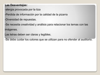 Las Desventajas:
-alergia provocada por la tiza
-Perdida de información por la calidad de la pizarra
-Diversidad de repuestas.
-Se necesita creatividad y análisis para relacionar los temas con las
imágenes.
Las letras deben ser claras y legibles.
-Se debe cuidar los colores que se utilizan para no ofender al auditorio.
 