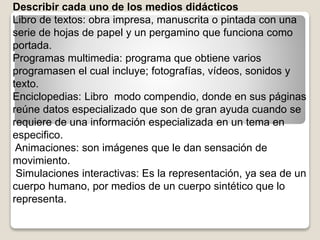 Describir cada uno de los medios didácticos
Libro de textos: obra impresa, manuscrita o pintada con una
serie de hojas de papel y un pergamino que funciona como
portada.
Programas multimedia: programa que obtiene varios
programasen el cual incluye; fotografías, vídeos, sonidos y
texto.
Enciclopedias: Libro modo compendio, donde en sus páginas
reúne datos especializado que son de gran ayuda cuando se
requiere de una información especializada en un tema en
especifico.
Animaciones: son imágenes que le dan sensación de
movimiento.
Simulaciones interactivas: Es la representación, ya sea de un
cuerpo humano, por medios de un cuerpo sintético que lo
representa.
 