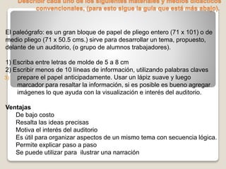 Describir cada uno de los siguientes materiales y medios didácticos
convencionales, (para esto sigue la guía que está más abajo).
El paleógrafo: es un gran bloque de papel de pliego entero (71 x 101) o de
medio pliego (71 x 50.5 cms.) sirve para desarrollar un tema, propuesto,
delante de un auditorio, (o grupo de alumnos trabajadores).
1) Escriba entre letras de molde de 5 a 8 cm
2) Escribir menos de 10 líneas de información, utilizando palabras claves
3) prepare el papel anticipadamente. Usar un lápiz suave y luego
marcador para resaltar la información, si es posible es bueno agregar
imágenes lo que ayuda con la visualización e interés del auditorio.
Ventajas
De bajo costo
Resalta las ideas precisas
Motiva el interés del auditorio
Es útil para organizar aspectos de un mismo tema con secuencia lógica.
Permite explicar paso a paso
Se puede utilizar para ilustrar una narración
 