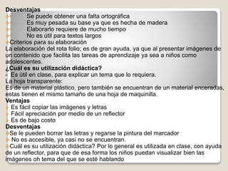 Desventajas
· Se puede obtener una falta ortográfica
· Es muy pesada su base ya que es hecha de madera
· Elaborarlo requiere de mucho tiempo
· No es útil para textos largos
Criterios para su elaboración
La elaboración del rota folio; es de gran ayuda, ya que al presentar imágenes de
un contenido que facilita las tareas de aprendizaje ya sea a niños como
adolescentes.
¿Cuál es su utilización didáctica?
- Es útil en clase, para explicar un tema que lo requiera.
La hoja transparente:
Es de un material plástico, pero también se encuentran de un material enceradas,
estas tienen el mismo tamaño de una hoja de maquinilla.
Ventajas
 Es fácil copiar las imágenes y letras
 Fácil apreciación por medio de un reflector
 Es de bajo costo
Desventajas
Se le pueden borrar las letras y regarse la pintura del marcador
 No es accesible, ya casi no se encuentran.
Cuál es su utilización didáctica? Por lo general es utilizada en clase, con ayuda
de un reflector, para que de esa forma los niños puedan visualizar bien las
imágenes oh tema del que se esté hablando
 