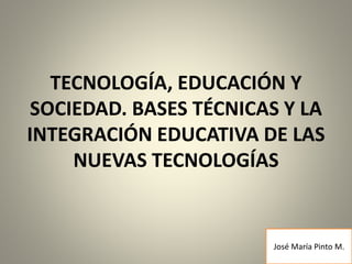TECNOLOGÍA, EDUCACIÓN Y
SOCIEDAD. BASES TÉCNICAS Y LA
INTEGRACIÓN EDUCATIVA DE LAS
NUEVAS TECNOLOGÍAS
José María Pinto M.
 