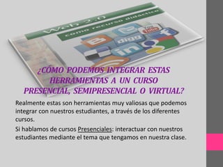 ¿CÓMO PODEMOS INTEGRAR ESTAS
        HERRAMIENTAS A UN CURSO
  PRESENCIAL, SEMIPRESENCIAL O VIRTUAL?
Realmente estas son herramientas muy valiosas que podemos
integrar con nuestros estudiantes, a través de los diferentes
cursos.
Si hablamos de cursos Presenciales: interactuar con nuestros
estudiantes mediante el tema que tengamos en nuestra clase.
 