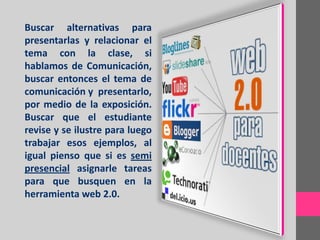 Buscar alternativas para
presentarlas y relacionar el
tema con la clase, si
hablamos de Comunicación,
buscar entonces el tema de
comunicación y presentarlo,
por medio de la exposición.
Buscar que el estudiante
revise y se ilustre para luego
trabajar esos ejemplos, al
igual pienso que si es semi
presencial asignarle tareas
para que busquen en la
herramienta web 2.0.
 
