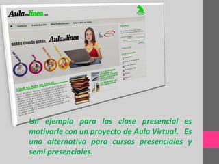 Un ejemplo para las clase presencial es
motivarle con un proyecto de Aula Virtual. Es
una alternativa para cursos presenciales y
semi presenciales.
 