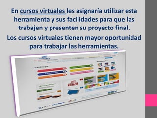 En cursos virtuales les asignaría utilizar esta
  herramienta y sus facilidades para que las
    trabajen y presenten su proyecto final.
Los cursos virtuales tienen mayor oportunidad
        para trabajar las herramientas.
 