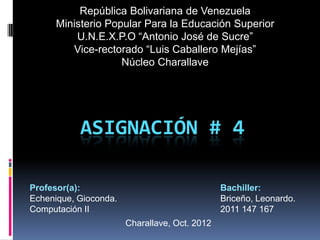 República Bolivariana de Venezuela
      Ministerio Popular Para la Educación Superior
          U.N.E.X.P.O “Antonio José de Sucre”
         Vice-rectorado “Luis Caballero Mejías”
                    Núcleo Charallave




           ASIGNACIÓN # 4

Profesor(a):                                   Bachiller:
Echenique, Gioconda.                           Briceño, Leonardo.
Computación II                                 2011 147 167
                       Charallave, Oct. 2012
 