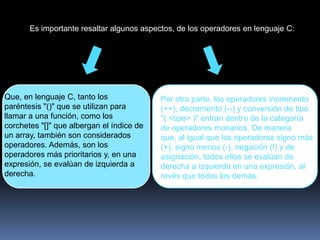 Es importante resaltar algunos aspectos, de los operadores en lenguaje C:




Que, en lenguaje C, tanto los              Por otra parte, los operadores incremento
paréntesis "()" que se utilizan para       (++), decremento (--) y conversión de tipo
llamar a una función, como los             "( <tipo> )" entran dentro de la categoría
corchetes "[]" que albergan el índice de   de operadores monarios. De manera
un array, también son considerados         que, al igual que los operadores signo más
operadores. Además, son los                (+), signo menos (-), negación (!) y de
operadores más prioritarios y, en una      asignación, todos ellos se evalúan de
expresión, se evalúan de izquierda a       derecha a izquierda en una expresión, al
derecha.                                   revés que todos los demás.
 