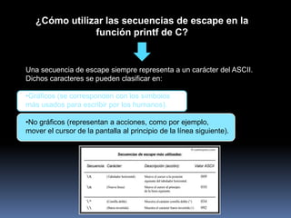 ¿Cómo utilizar las secuencias de escape en la
               función printf de C?


Una secuencia de escape siempre representa a un carácter del ASCII.
Dichos caracteres se pueden clasificar en:

•Gráficos (se corresponden con los símbolos
más usados para escribir por los humanos).

•No gráficos (representan a acciones, como por ejemplo,
mover el cursor de la pantalla al principio de la línea siguiente).
 